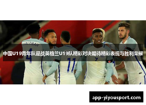 中国U19青年队迎战英格兰U19队精彩对决期待精彩表现与胜利荣耀